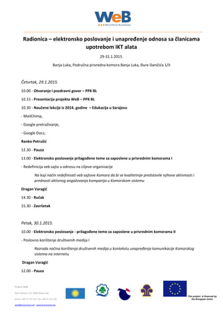 This project is financed by
the European Union
Project WeB
Djure Danicica 1/II, 78000 Banja Luka
phone +387 51 215 514  fax +387 51 215 510
web@bl.komorars.ba  www.bl.komorars.ba
Radionica – elektronsko poslovanje i unapređenje odnosa sa članicama
upotrebom IKT alata
29-31.1.2015.
Banja Luka, Područna privredna komora Banja Luka, Đure Daničića 1/II
Četvrtak, 29.1.2015.
10.00 - Otvaranje i pozdravni govor – PPK BL
10.15 - Prezentacija projekta WeB – PPK BL
10.30 - Naučene lekcije iz 2014. godine – Edukacija u Sarajevu
- MailChimp,
- Google pretraživanje,
- Google Docs;
Ranko Petrušić
12.30 - Pauza
13.00 - Elektronsko poslovanje prilagođene teme za zaposlene u privrednim komorama I
- Redefinicija veb sajta u odnosu na ciljeve organizacije
Na koji način redefinisati veb sajtove Komora da bi se kvalitetnije predstavile njihove aktivnosti i
prednosti aktivnog angažovanja kompanija u Komorskom sistemu
Dragan Varagić
14.30 - Ručak
15.30 - Završetak
Petak, 30.1.2015.
10.00 - Elektronsko poslovanje - prilagođene teme za zaposlene u privrednim komorama II
- Poslovno korištenje društvenih medija I
Razrada načina korištenja društvenih medija u kontekstu unapređenja komunikacije Komorskog
sistema na internetu
Dragan Varagić
12.00 - Pauza
 