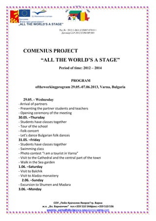 „ALL THE WORLD’S A STAGE”
Рег.№ : 2012-1-BG1-COM07-07018 1
Договор:LLP-2012-COM-BP-003
СОУ „Пейо Крачолов Яворов“гр. Варна
ж.к. „Вл. Варненчик“ тел:+359 510 544факс:+359 510 536
yavorov_varna@abv.bgwww.souyavorov-varna.com
COMENIUS PROJECT
“ALL THE WORLD’S A STAGE”
Period of time: 2012 – 2014
PROGRAM
oftheworkingprogram 29.05.-07.06.2013, Varna, Bulgaria
29.05. - Wednesday
- Arrival of partners
- Presenting the partner students and teachers
- Opening ceremony of the meeting
30.05. –Thursday
- Students have classes together
- Tour of the school
- Folk concert
- Let’s dance Bulgarian folk dances
31.05. –Friday
- Students have classes together
- Swimming class
- Photo contest “I am a tourist in Varna”
- Visit to the Cathedral and the central part of the town
- Walk in the Sea garden
1.06. –Saturday
- Visit to Balchik
- Visit to Aladza monastery
2.06. –Sunday
- Еxcursion to Shumen and Madara
3.06. –Monday
 