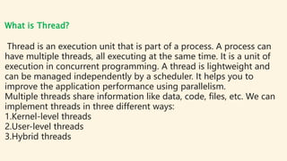 What is Thread?
Thread is an execution unit that is part of a process. A process can
have multiple threads, all executing ...