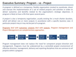 A  program  is defined as a temporary, flexible organization created to coordinate, direct and oversee the implementation of a set of related projects and activities in order to deliver outcomes and benefits related to the organization's strategic objectives. A program is likely to have a life that spans several years. A  project  is also a temporary organization, usually existing for a much shorter duration, which will deliver one or more outputs in accordance with a specific  business case . A particular project may or may not be part of a program. Programs  deal with  outcomes ;  projects  deal with  outputs .  Program management  and  Project Management  are complementary approaches. Program management does not replace the need for competent project direction and management. Programs must be underpinned by a controlled project environment of effective direction, management, delivery and reporting disciplines that are common to all projects within a program. Executive Summary: Program - vs - Project Project Output Business Change Outcome Interim Benefit End Benefit Strategic Objective 