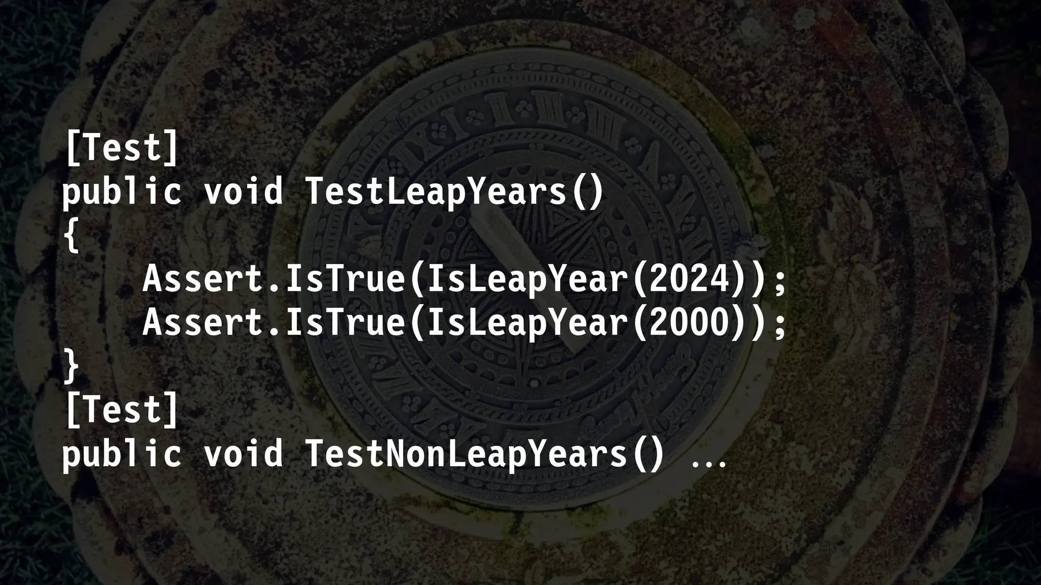 [Test]
public void TestLeapYears()
{
Assert.IsTrue(IsLeapYear(2024));
Assert.IsTrue(IsLeapYear(2000));
}
[Test]
public void TestNonLeapYears() 
 