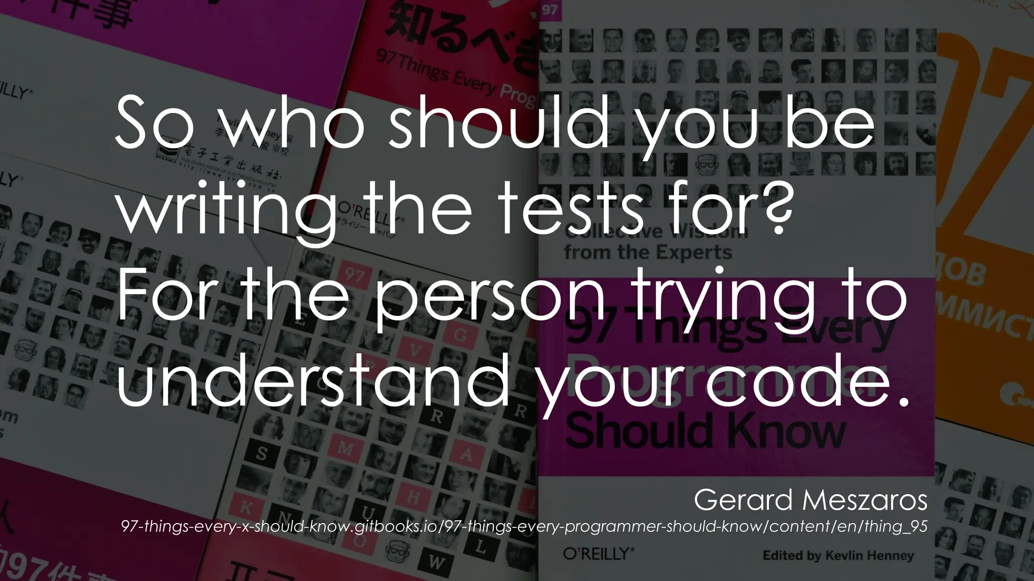 Gerard Meszaros
97-things-every-x-should-know.gitbooks.io/97-things-every-programmer-should-know/content/en/thing_95
So who should you be
writing the tests for?
For the person trying to
understand your code.
 