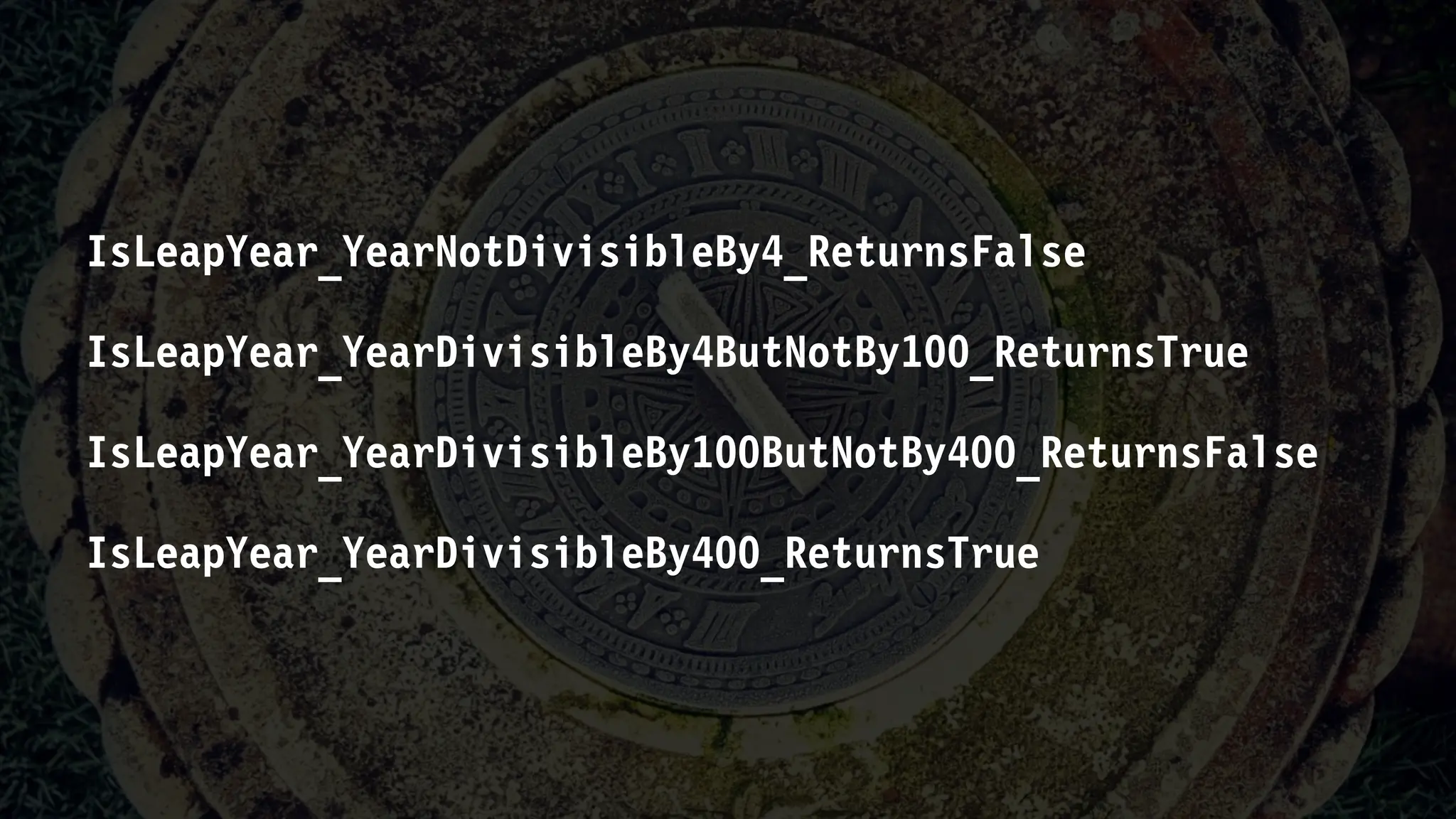 IsLeapYear_YearNotDivisibleBy4_ReturnsFalse
IsLeapYear_YearDivisibleBy4ButNotBy100_ReturnsTrue
IsLeapYear_YearDivisibleBy100ButNotBy400_ReturnsFalse
IsLeapYear_YearDivisibleBy400_ReturnsTrue
 