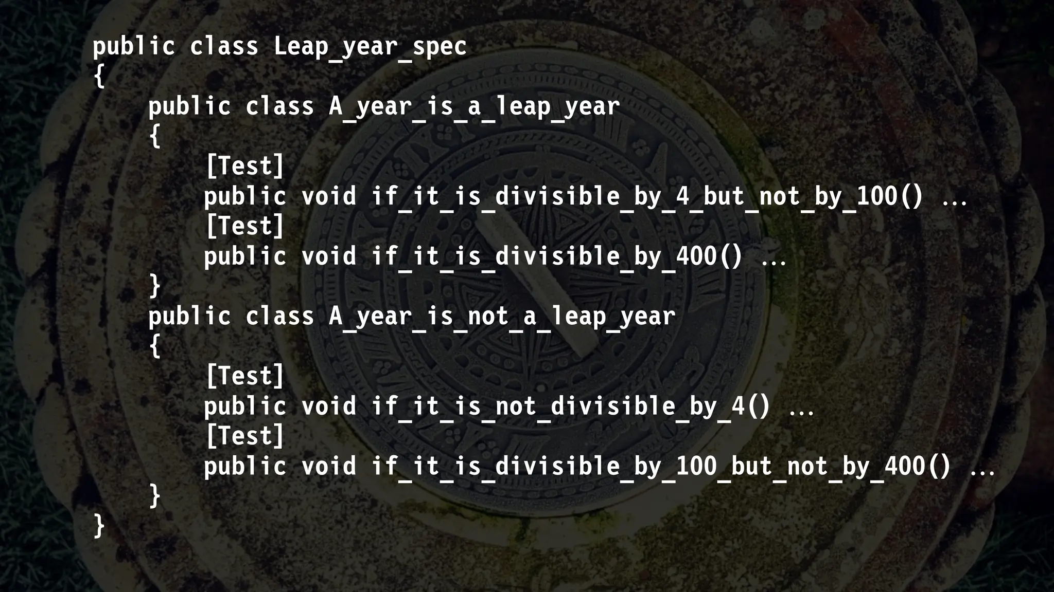 public class Leap_year_spec
{
public class A_year_is_a_leap_year
{
[Test]
public void if_it_is_divisible_by_4_but_not_by_100() 
[Test]
public void if_it_is_divisible_by_400() 
}
public class A_year_is_not_a_leap_year
{
[Test]
public void if_it_is_not_divisible_by_4() 
[Test]
public void if_it_is_divisible_by_100_but_not_by_400() 
}
}
 