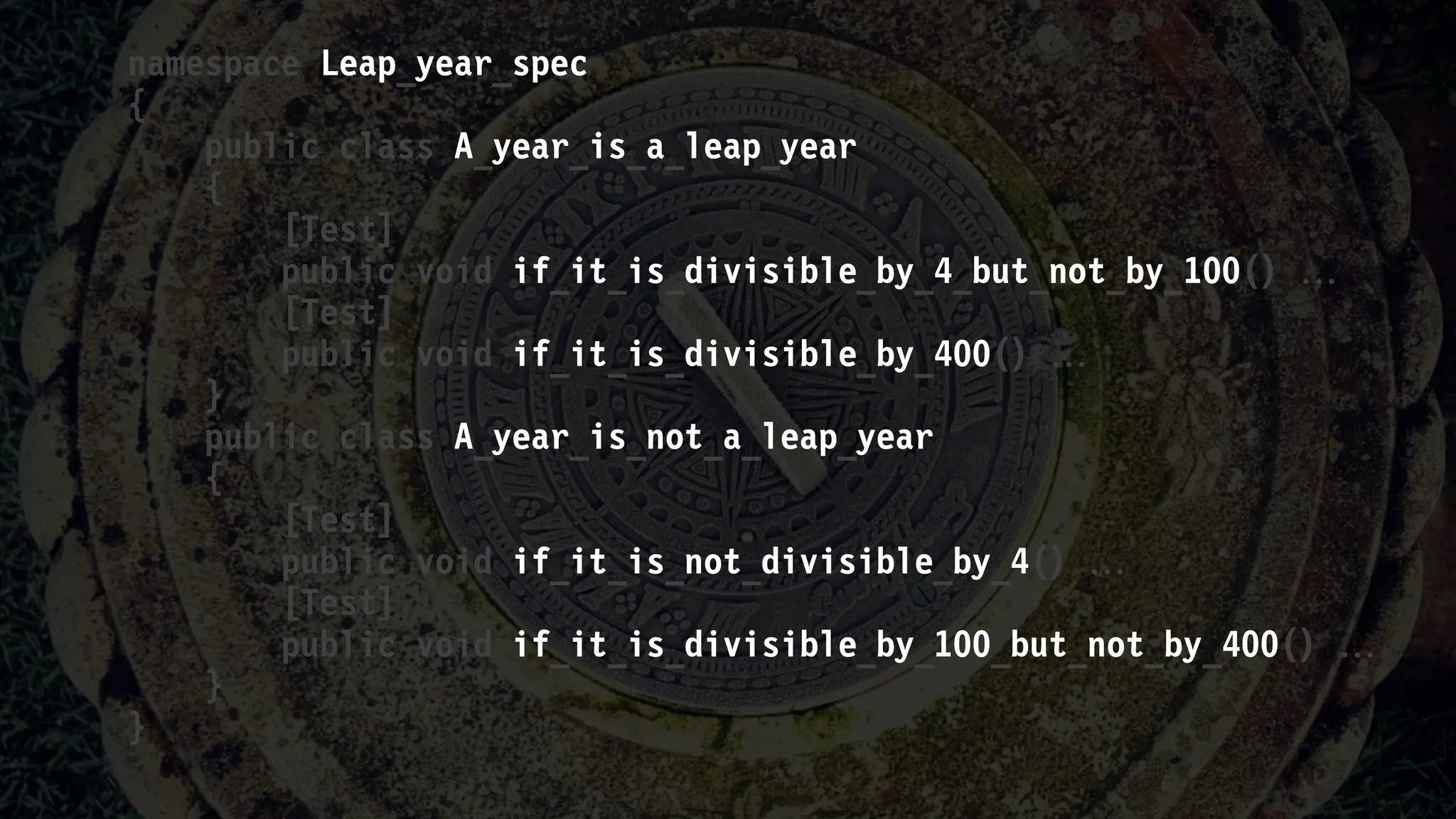 namespace Leap_year_spec
{
public class A_year_is_a_leap_year
{
[Test]
public void if_it_is_divisible_by_4_but_not_by_100() 
[Test]
public void if_it_is_divisible_by_400() 
}
public class A_year_is_not_a_leap_year
{
[Test]
public void if_it_is_not_divisible_by_4() 
[Test]
public void if_it_is_divisible_by_100_but_not_by_400() 
}
}
 
