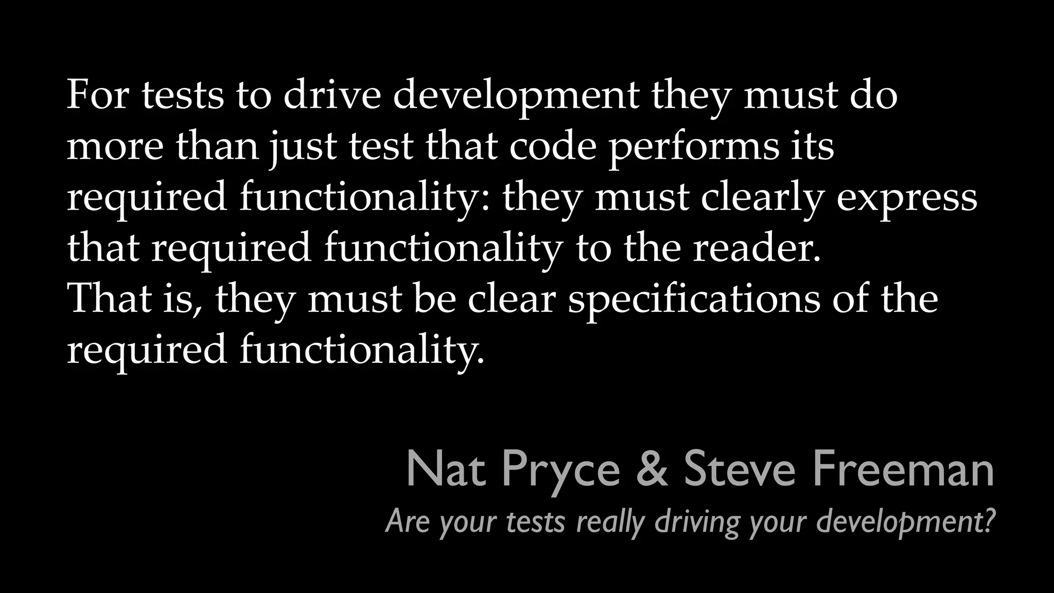 Nat Pryce & Steve Freeman
Are your tests really driving your development?
For tests to drive development they must do
more than just test that code performs its
required functionality: they must clearly express
that required functionality to the reader.
That is, they must be clear specifications of the
required functionality.
 