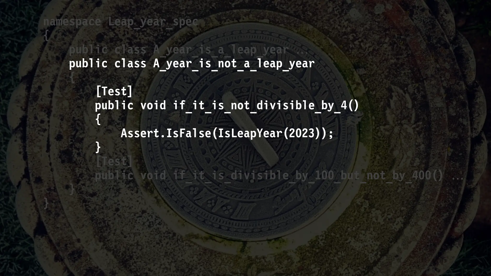 namespace Leap_year_spec
{
public class A_year_is_a_leap_year 
public class A_year_is_not_a_leap_year
{
[Test]
public void if_it_is_not_divisible_by_4()
{
Assert.IsFalse(IsLeapYear(2023));
}
[Test]
public void if_it_is_divisible_by_100_but_not_by_400() 
}
}
 
