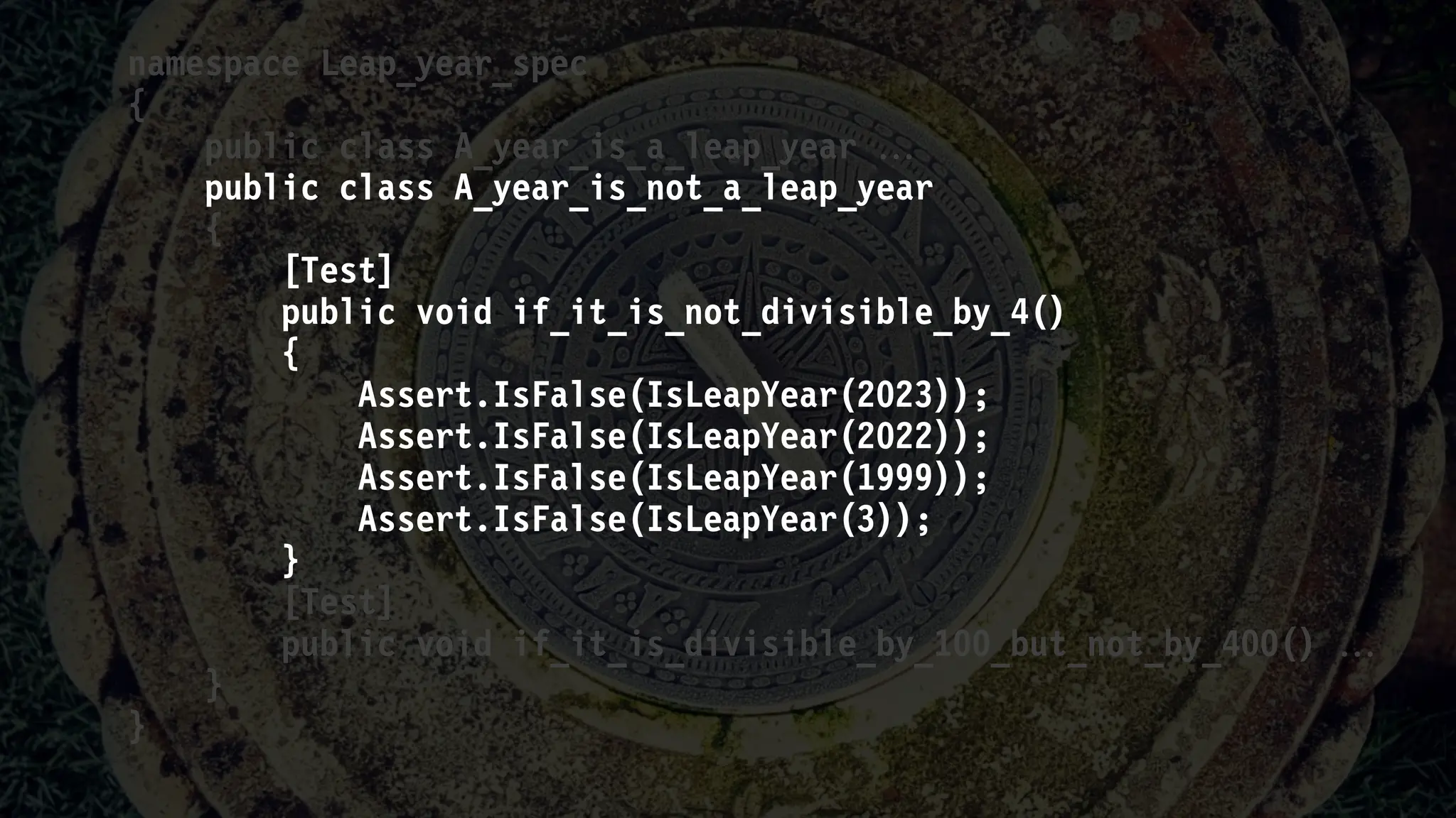namespace Leap_year_spec
{
public class A_year_is_a_leap_year 
public class A_year_is_not_a_leap_year
{
[Test]
public void if_it_is_not_divisible_by_4()
{
Assert.IsFalse(IsLeapYear(2023));
Assert.IsFalse(IsLeapYear(2022));
Assert.IsFalse(IsLeapYear(1999));
Assert.IsFalse(IsLeapYear(3));
}
[Test]
public void if_it_is_divisible_by_100_but_not_by_400() 
}
}
 