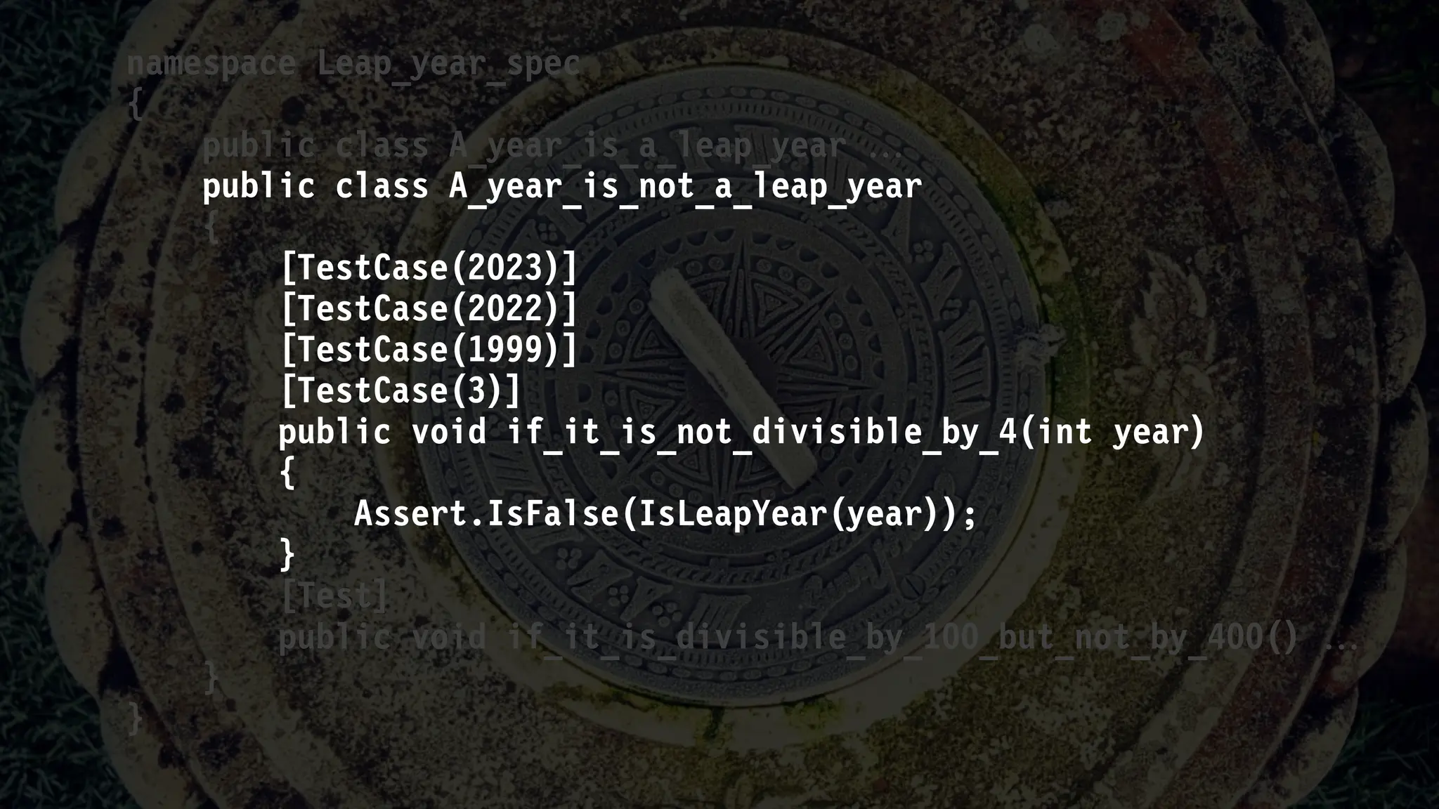namespace Leap_year_spec
{
public class A_year_is_a_leap_year 
public class A_year_is_not_a_leap_year
{
[TestCase(2023)]
[TestCase(2022)]
[TestCase(1999)]
[TestCase(3)]
public void if_it_is_not_divisible_by_4(int year)
{
Assert.IsFalse(IsLeapYear(year));
}
[Test]
public void if_it_is_divisible_by_100_but_not_by_400() 
}
}
 