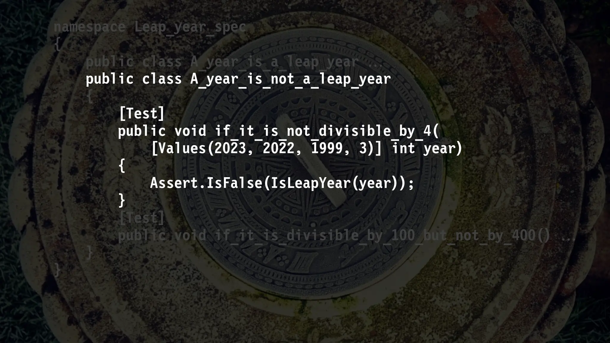 namespace Leap_year_spec
{
public class A_year_is_a_leap_year 
public class A_year_is_not_a_leap_year
{
[Test]
public void if_it_is_not_divisible_by_4(
[Values(2023, 2022, 1999, 3)] int year)
{
Assert.IsFalse(IsLeapYear(year));
}
[Test]
public void if_it_is_divisible_by_100_but_not_by_400() 
}
}
 