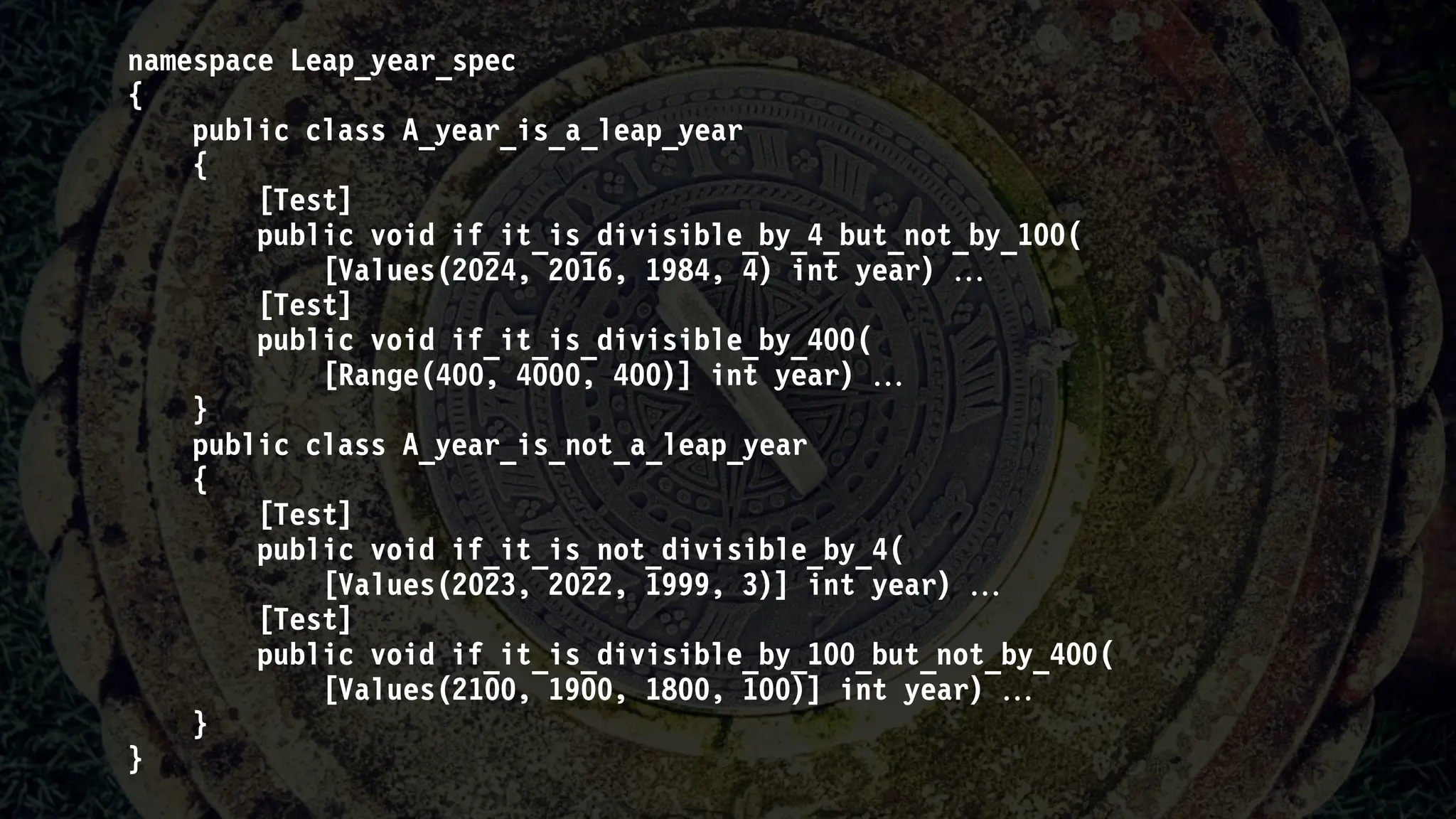 namespace Leap_year_spec
{
public class A_year_is_a_leap_year
{
[Test]
public void if_it_is_divisible_by_4_but_not_by_100(
[Values(2024, 2016, 1984, 4) int year) 
[Test]
public void if_it_is_divisible_by_400(
[Range(400, 4000, 400)] int year) 
}
public class A_year_is_not_a_leap_year
{
[Test]
public void if_it_is_not_divisible_by_4(
[Values(2023, 2022, 1999, 3)] int year) 
[Test]
public void if_it_is_divisible_by_100_but_not_by_400(
[Values(2100, 1900, 1800, 100)] int year) 
}
}
 