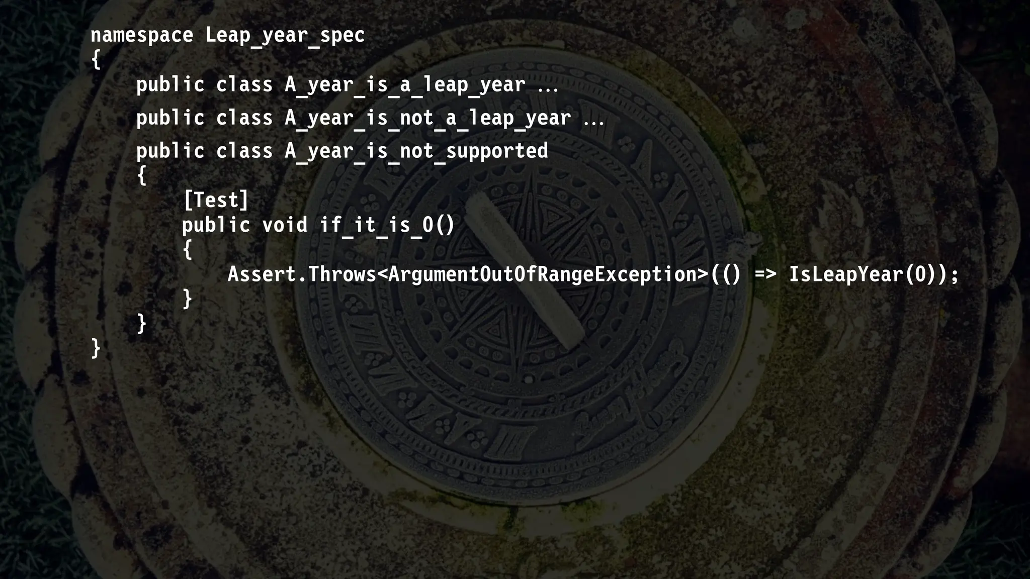 namespace Leap_year_spec
{
public class A_year_is_a_leap_year 
public class A_year_is_not_a_leap_year 
public class A_year_is_not_supported
{
[Test]
public void if_it_is_0()
{
Assert.Throws<ArgumentOutOfRangeException>(() => IsLeapYear(0));
}
}
}
 