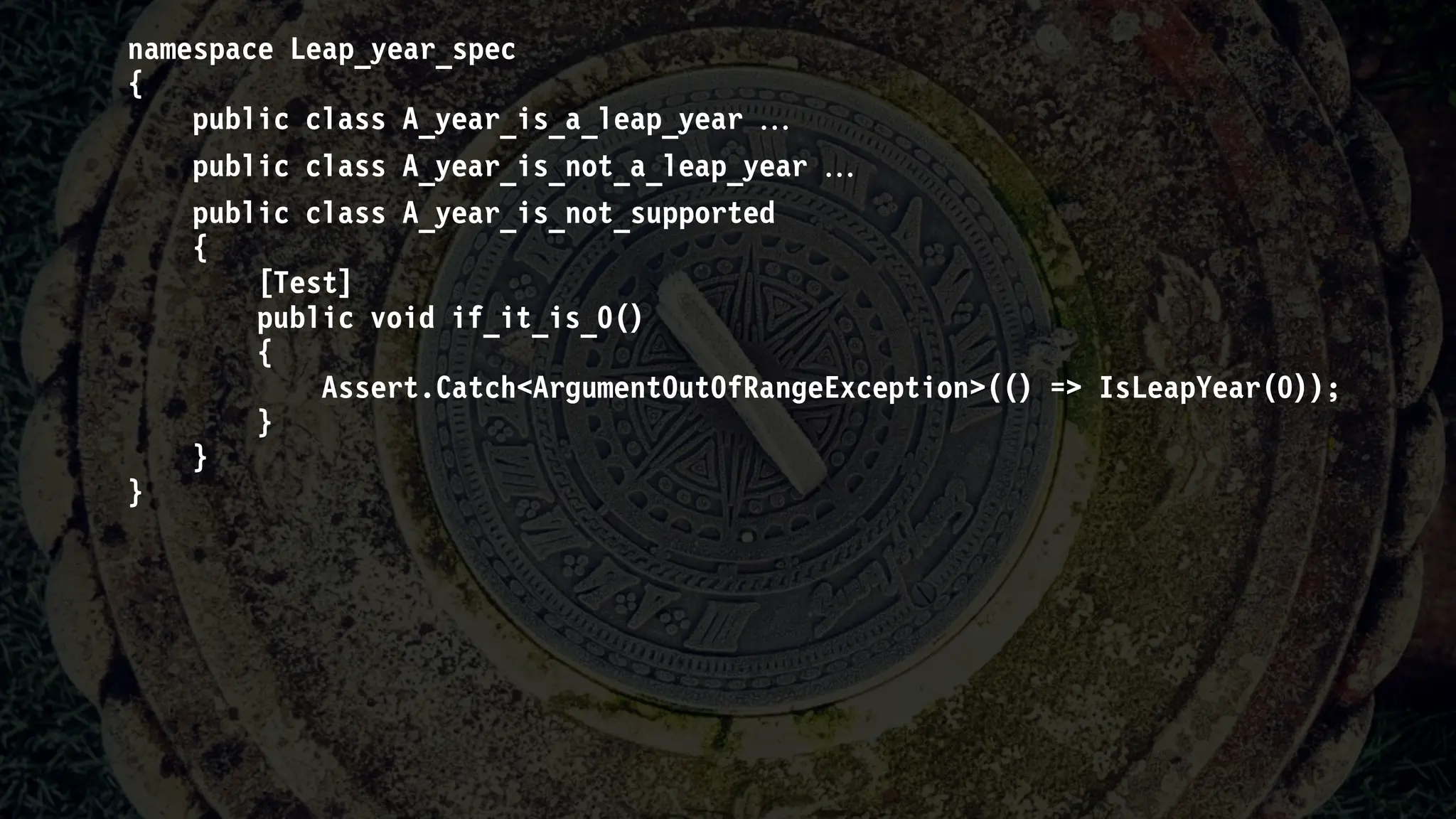 namespace Leap_year_spec
{
public class A_year_is_a_leap_year 
public class A_year_is_not_a_leap_year 
public class A_year_is_not_supported
{
[Test]
public void if_it_is_0()
{
Assert.Catch<ArgumentOutOfRangeException>(() => IsLeapYear(0));
}
}
}
 
