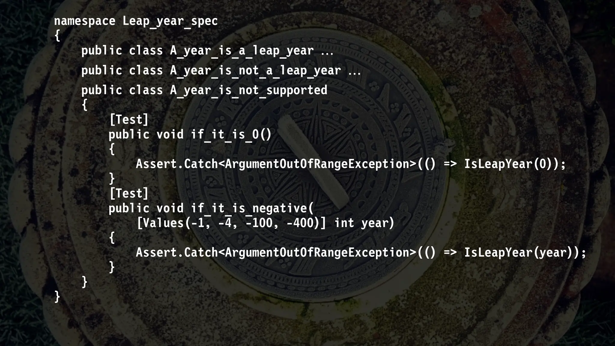 namespace Leap_year_spec
{
public class A_year_is_a_leap_year 
public class A_year_is_not_a_leap_year 
public class A_year_is_not_supported
{
[Test]
public void if_it_is_0()
{
Assert.Catch<ArgumentOutOfRangeException>(() => IsLeapYear(0));
}
[Test]
public void if_it_is_negative(
[Values(-1, -4, -100, -400)] int year)
{
Assert.Catch<ArgumentOutOfRangeException>(() => IsLeapYear(year));
}
}
}
 