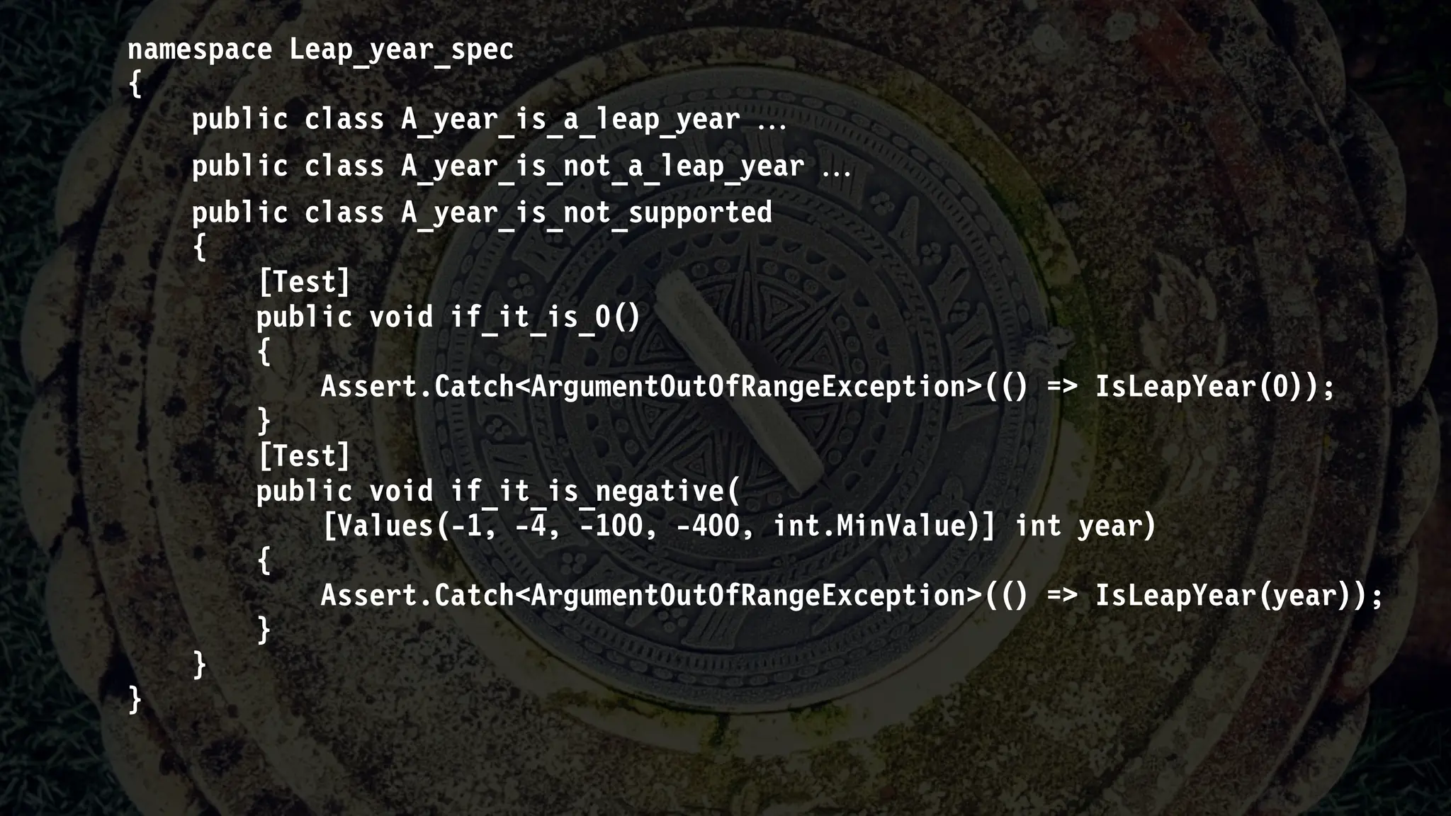 namespace Leap_year_spec
{
public class A_year_is_a_leap_year 
public class A_year_is_not_a_leap_year 
public class A_year_is_not_supported
{
[Test]
public void if_it_is_0()
{
Assert.Catch<ArgumentOutOfRangeException>(() => IsLeapYear(0));
}
[Test]
public void if_it_is_negative(
[Values(-1, -4, -100, -400, int.MinValue)] int year)
{
Assert.Catch<ArgumentOutOfRangeException>(() => IsLeapYear(year));
}
}
}
 