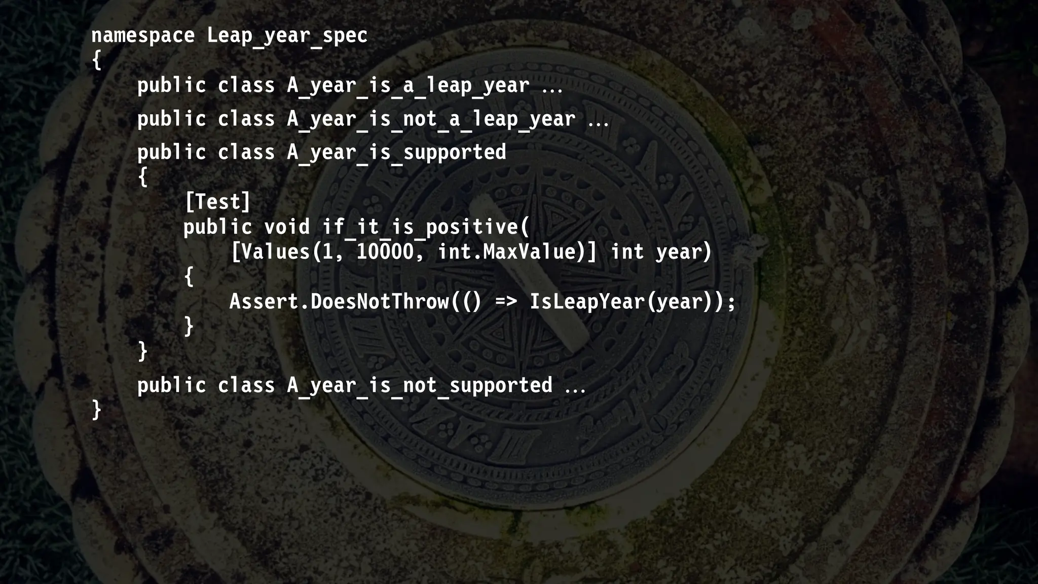 namespace Leap_year_spec
{
public class A_year_is_a_leap_year 
public class A_year_is_not_a_leap_year 
public class A_year_is_supported
{
[Test]
public void if_it_is_positive(
[Values(1, 10000, int.MaxValue)] int year)
{
Assert.DoesNotThrow(() => IsLeapYear(year));
}
}
public class A_year_is_not_supported 
}
 