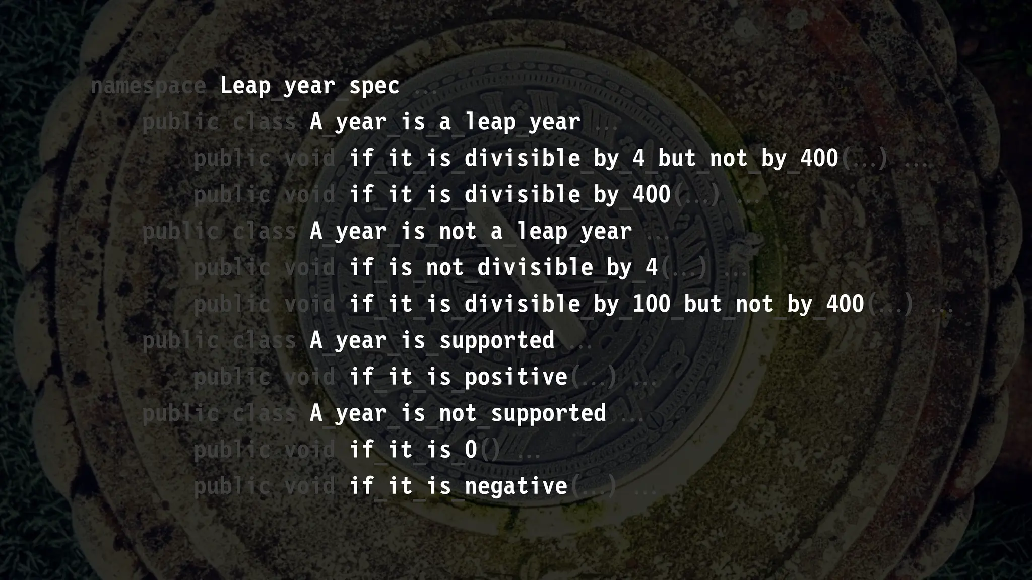 namespace Leap_year_spec 
public class A_year_is_a_leap_year 
public void if_it_is_divisible_by_4_but_not_by_400() 
public void if_it_is_divisible_by_400() 
public class A_year_is_not_a_leap_year 
public void if_is_not_divisible_by_4() 
public void if_it_is_divisible_by_100_but_not_by_400() 
public class A_year_is_supported 
public void if_it_is_positive() 
public class A_year_is_not_supported 
public void if_it_is_0() 
public void if_it_is_negative() 
 