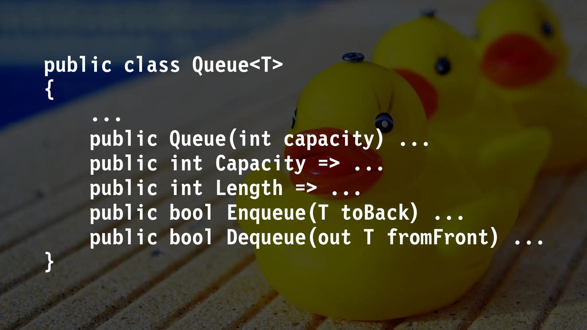public class Queue<T>
{
...
public Queue(int capacity) ...
public int Capacity => ...
public int Length => ...
public bool Enqueue(T toBack) ...
public bool Dequeue(out T fromFront) ...
}
 