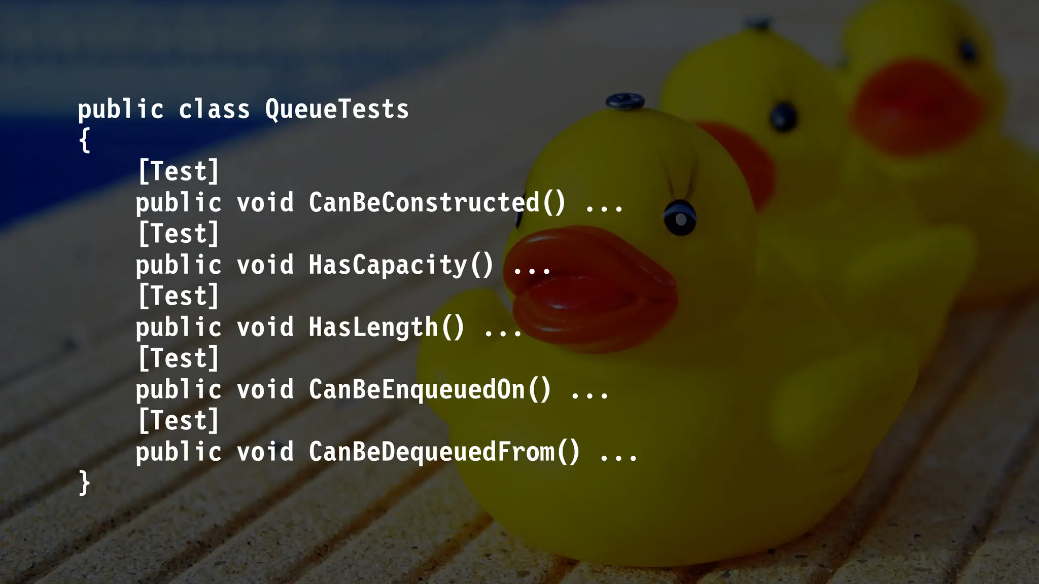 public class QueueTests
{
[Test]
public void CanBeConstructed() ...
[Test]
public void HasCapacity() ...
[Test]
public void HasLength() ...
[Test]
public void CanBeEnqueuedOn() ...
[Test]
public void CanBeDequeuedFrom() ...
}
 