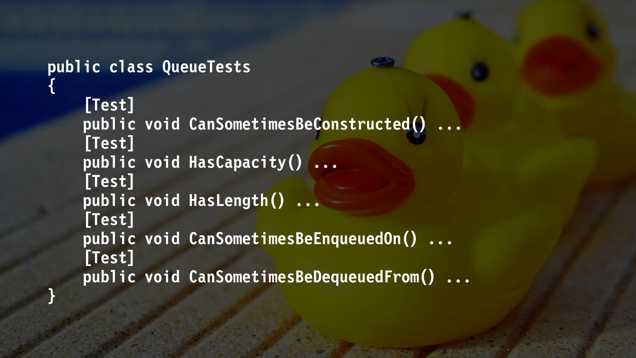 public class QueueTests
{
[Test]
public void CanSometimesBeConstructed() ...
[Test]
public void HasCapacity() ...
[Test]
public void HasLength() ...
[Test]
public void CanSometimesBeEnqueuedOn() ...
[Test]
public void CanSometimesBeDequeuedFrom() ...
}
 