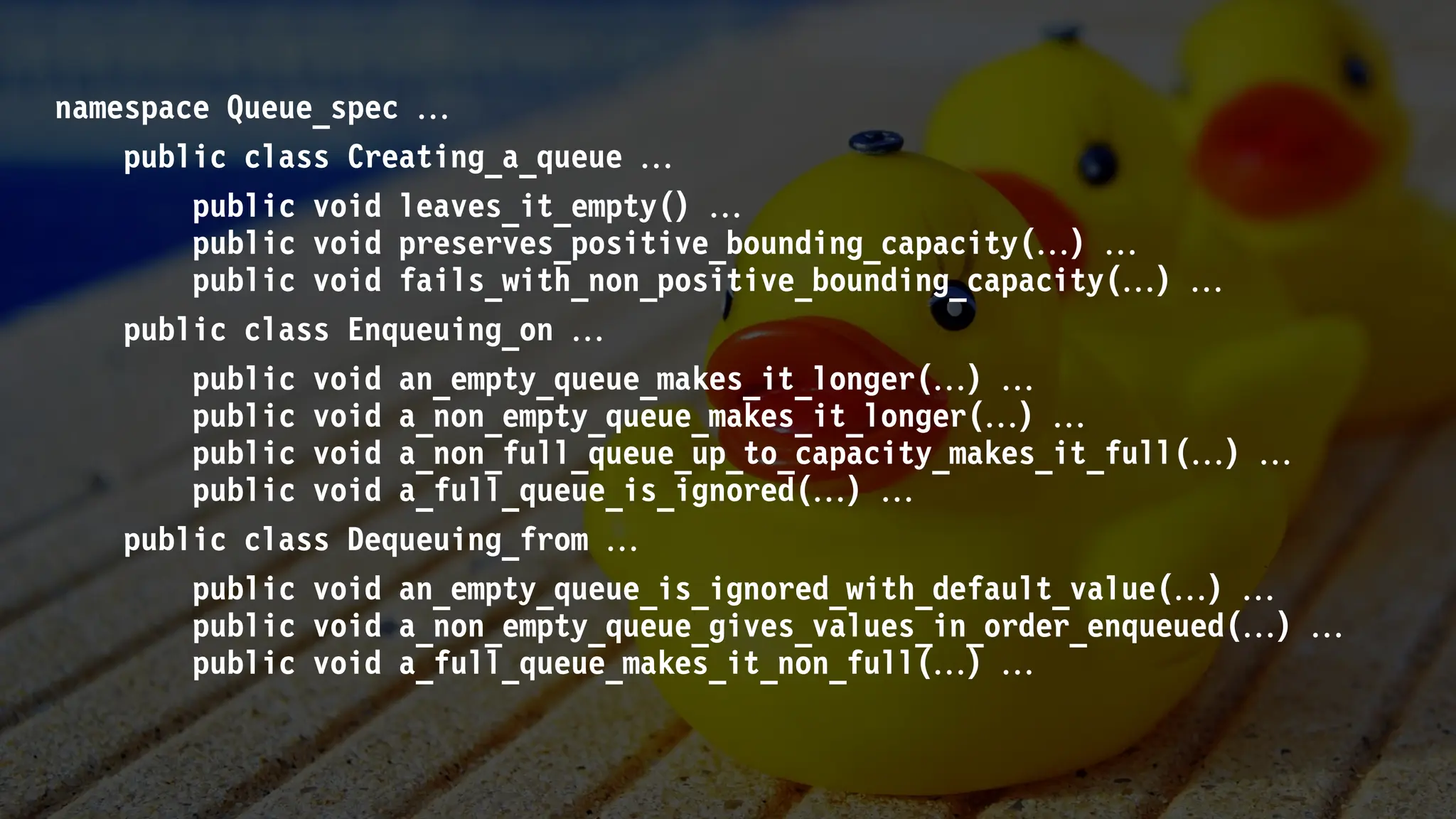 namespace Queue_spec 
public class Creating_a_queue 
public void leaves_it_empty() 
public void preserves_positive_bounding_capacity() 
public void fails_with_non_positive_bounding_capacity() 
public class Enqueuing_on 
public void an_empty_queue_makes_it_longer() 
public void a_non_empty_queue_makes_it_longer() 
public void a_non_full_queue_up_to_capacity_makes_it_full() 
public void a_full_queue_is_ignored() 
public class Dequeuing_from 
public void an_empty_queue_is_ignored_with_default_value() 
public void a_non_empty_queue_gives_values_in_order_enqueued() 
public void a_full_queue_makes_it_non_full() 
 