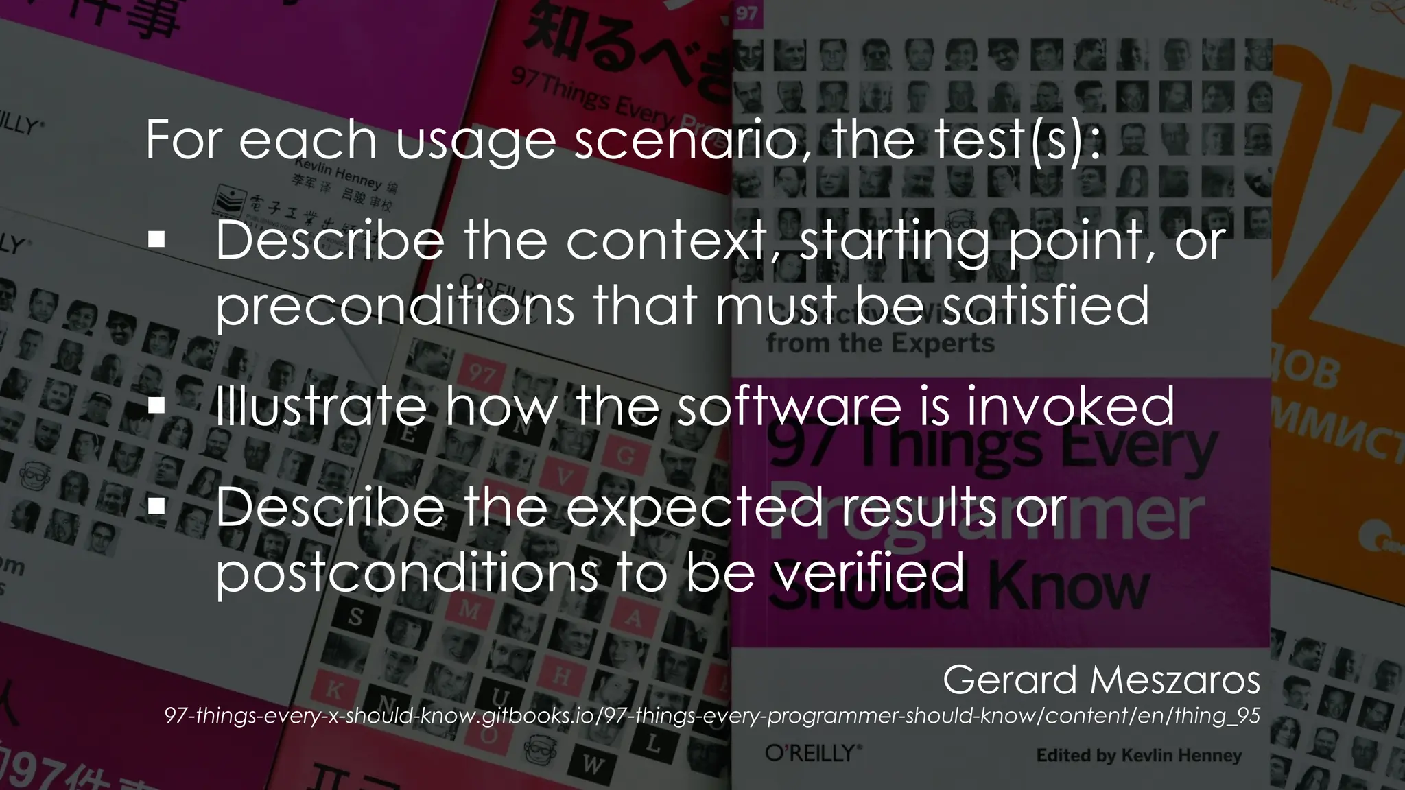 Gerard Meszaros
97-things-every-x-should-know.gitbooks.io/97-things-every-programmer-should-know/content/en/thing_95
For each usage scenario, the test(s):
▪ Describe the context, starting point, or
preconditions that must be satisfied
▪ Illustrate how the software is invoked
▪ Describe the expected results or
postconditions to be verified
 
