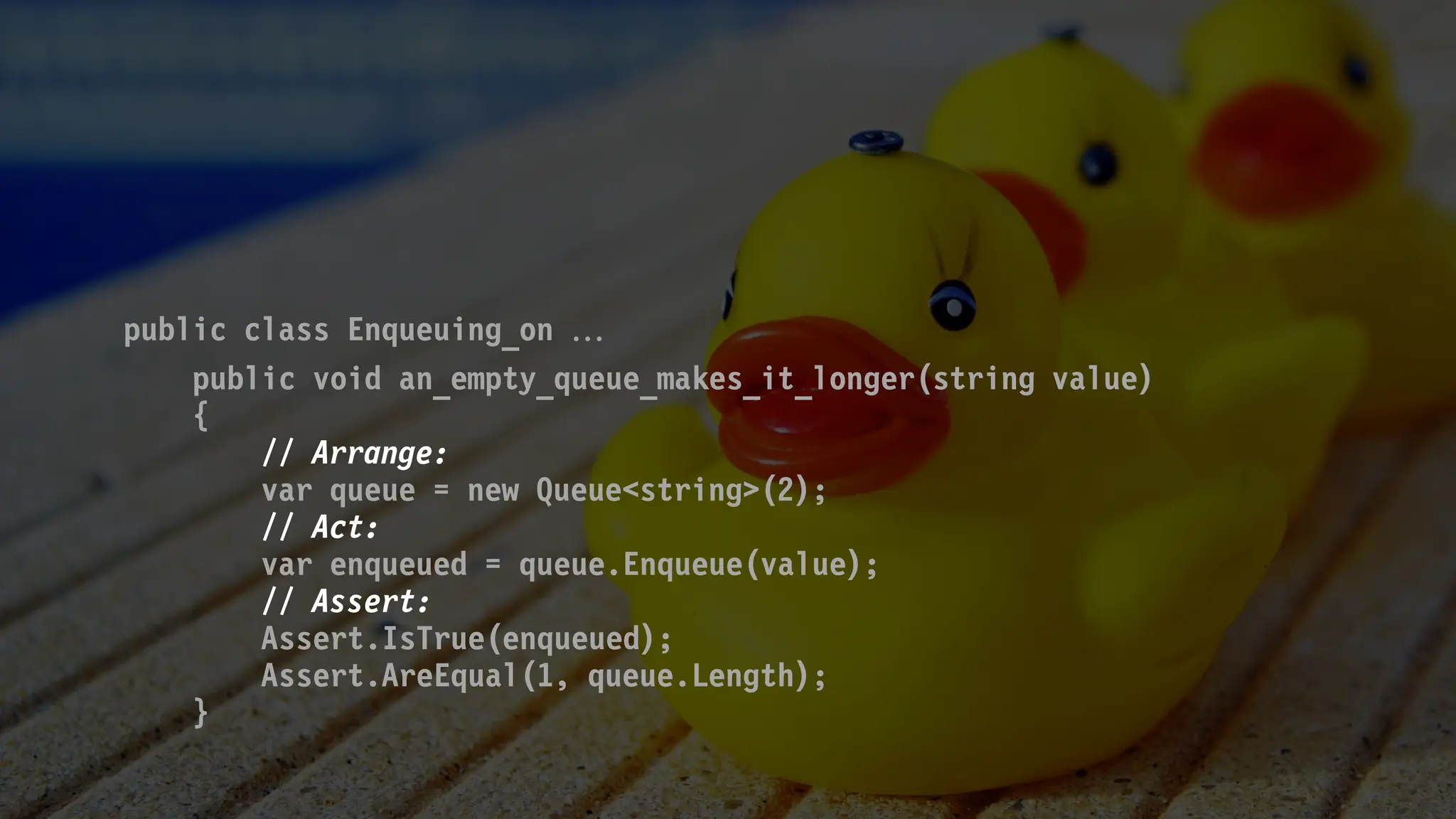 public class Enqueuing_on 
public void an_empty_queue_makes_it_longer(string value)
{
// Arrange:
var queue = new Queue<string>(2);
// Act:
var enqueued = queue.Enqueue(value);
// Assert:
Assert.IsTrue(enqueued);
Assert.AreEqual(1, queue.Length);
}
 