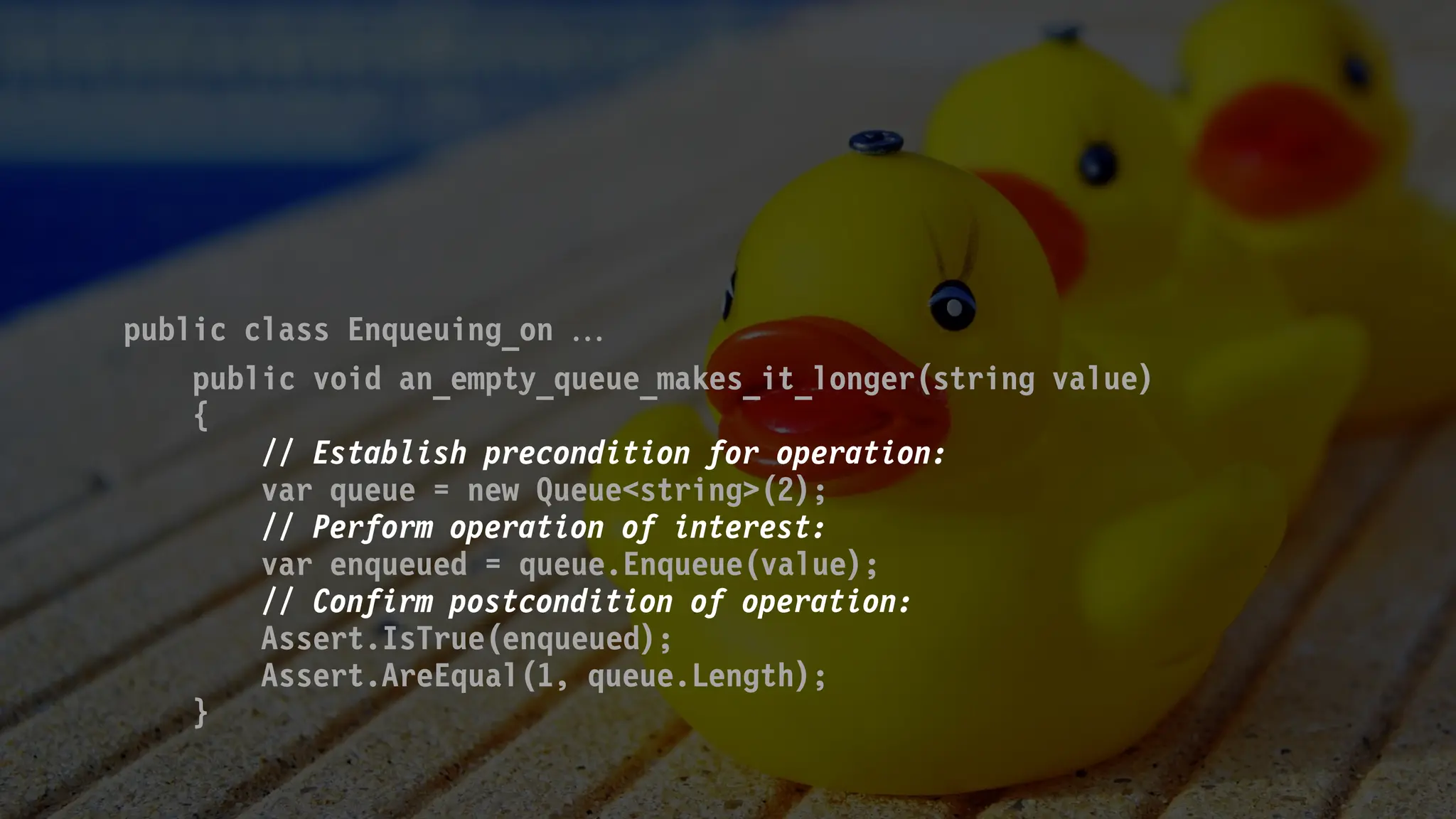 public class Enqueuing_on 
public void an_empty_queue_makes_it_longer(string value)
{
// Establish precondition for operation:
var queue = new Queue<string>(2);
// Perform operation of interest:
var enqueued = queue.Enqueue(value);
// Confirm postcondition of operation:
Assert.IsTrue(enqueued);
Assert.AreEqual(1, queue.Length);
}
 