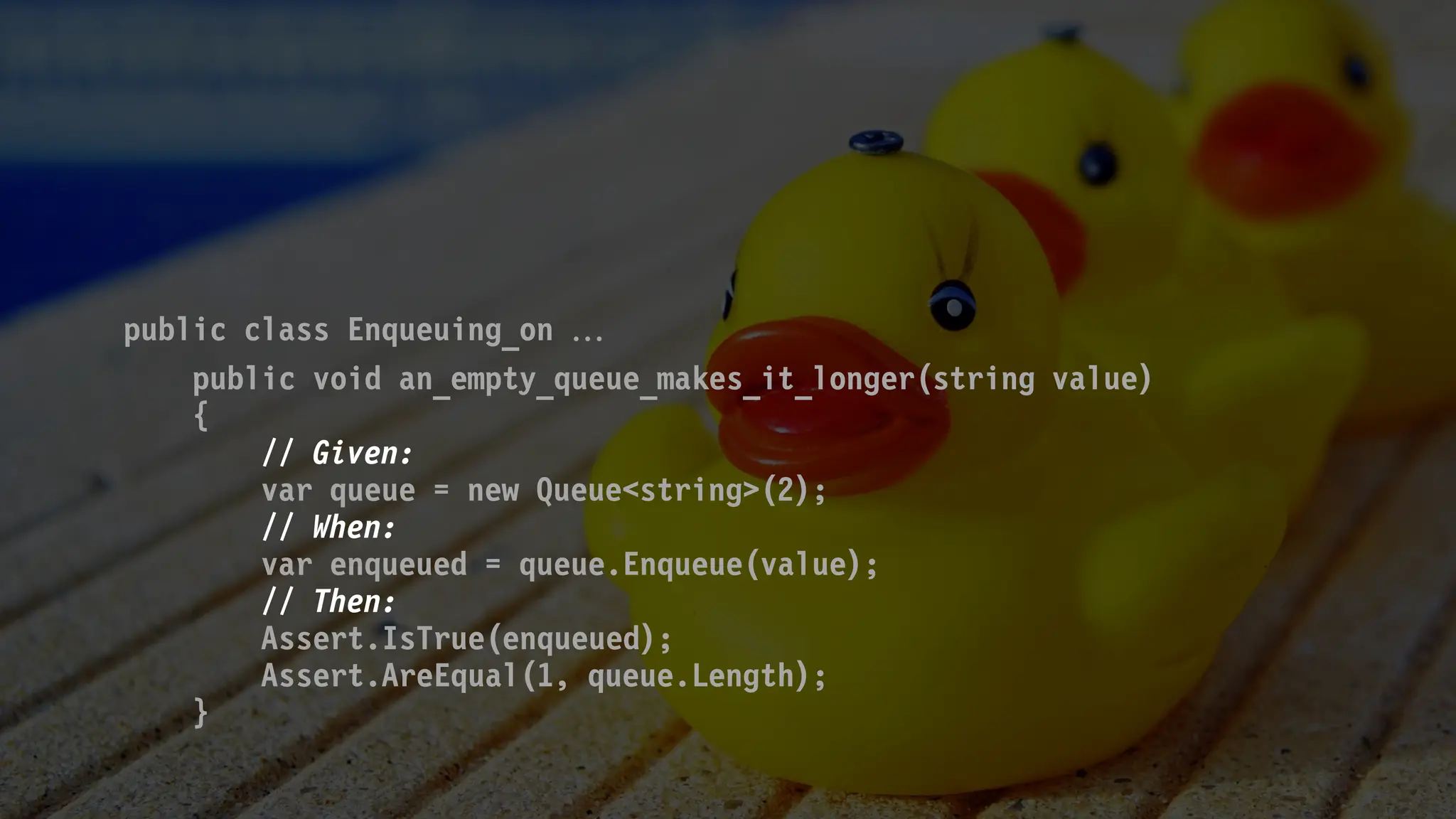 public class Enqueuing_on 
public void an_empty_queue_makes_it_longer(string value)
{
// Given:
var queue = new Queue<string>(2);
// When:
var enqueued = queue.Enqueue(value);
// Then:
Assert.IsTrue(enqueued);
Assert.AreEqual(1, queue.Length);
}
 
