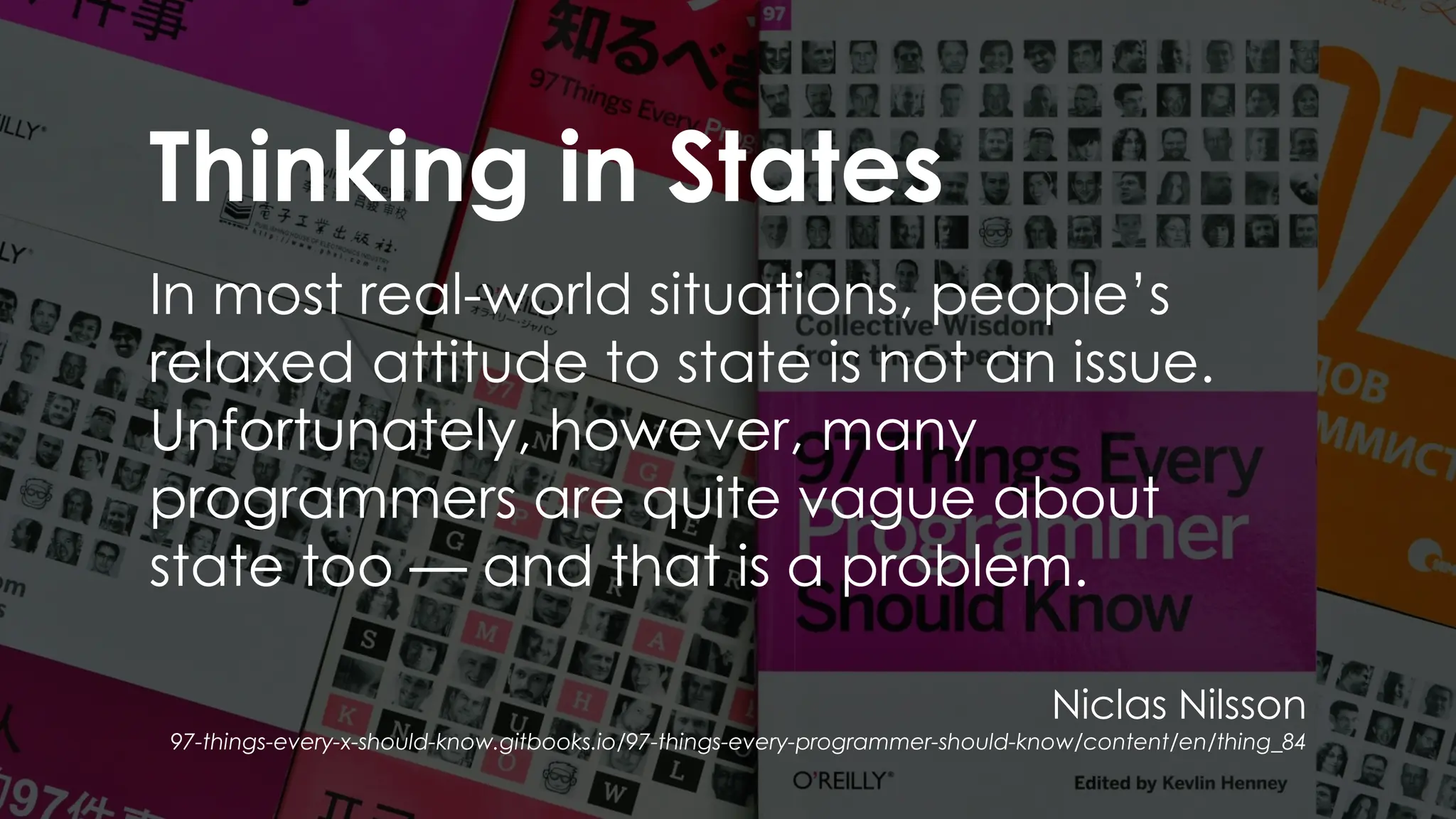 Thinking in States
In most real-world situations, people’s
relaxed attitude to state is not an issue.
Unfortunately, however, many
programmers are quite vague about
state too — and that is a problem.
Niclas Nilsson
97-things-every-x-should-know.gitbooks.io/97-things-every-programmer-should-know/content/en/thing_84
 