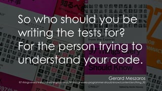 Gerard Meszaros
97-things-every-x-should-know.gitbooks.io/97-things-every-programmer-should-know/content/en/thing_95
So who should you be
writing the tests for?
For the person trying to
understand your code.
 