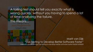 A failing test should tell you exactly what is
wrong quickly, without you having to spend a lot
of time analyzing the failure.
This means...
Marit van Dijk
“Use Testing to Develop Better Software Faster”
medium.com/97-things/use-testing-to-develop-better-software-faster-9dd2616543d3
 