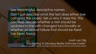 Use meaningful, descriptive names.
Don’t just describe what the test does either (we
can read the code), tell us why it does this. This
can help decide whether a test should be
updated in line with changed functionality or
whether an actual failure that should be fixed
has been found.
Marit van Dijk
“Use Testing to Develop Better Software Faster”
medium.com/97-things/use-testing-to-develop-better-software-faster-9dd2616543d3
 