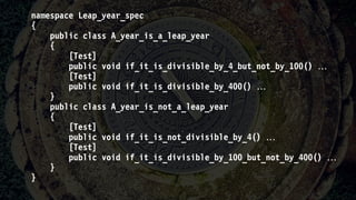 namespace Leap_year_spec
{
public class A_year_is_a_leap_year
{
[Test]
public void if_it_is_divisible_by_4_but_not_by_100() 
[Test]
public void if_it_is_divisible_by_400() 
}
public class A_year_is_not_a_leap_year
{
[Test]
public void if_it_is_not_divisible_by_4() 
[Test]
public void if_it_is_divisible_by_100_but_not_by_400() 
}
}
 
