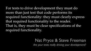Nat Pryce & Steve Freeman
Are your tests really driving your development?
For tests to drive development they must do
more than just test that code performs its
required functionality: they must clearly express
that required functionality to the reader.
That is, they must be clear specifications of the
required functionality.
 