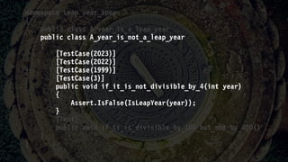 namespace Leap_year_spec
{
public class A_year_is_a_leap_year 
public class A_year_is_not_a_leap_year
{
[TestCase(2023)]
[TestCase(2022)]
[TestCase(1999)]
[TestCase(3)]
public void if_it_is_not_divisible_by_4(int year)
{
Assert.IsFalse(IsLeapYear(year));
}
[Test]
public void if_it_is_divisible_by_100_but_not_by_400() 
}
}
 