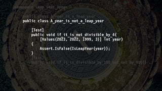 namespace Leap_year_spec
{
public class A_year_is_a_leap_year 
public class A_year_is_not_a_leap_year
{
[Test]
public void if_it_is_not_divisible_by_4(
[Values(2023, 2022, 1999, 3)] int year)
{
Assert.IsFalse(IsLeapYear(year));
}
[Test]
public void if_it_is_divisible_by_100_but_not_by_400() 
}
}
 