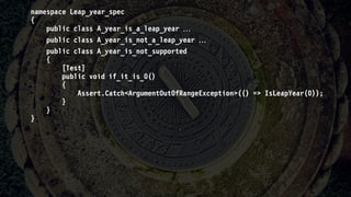 namespace Leap_year_spec
{
public class A_year_is_a_leap_year 
public class A_year_is_not_a_leap_year 
public class A_year_is_not_supported
{
[Test]
public void if_it_is_0()
{
Assert.Catch<ArgumentOutOfRangeException>(() => IsLeapYear(0));
}
}
}
 