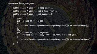 namespace Leap_year_spec
{
public class A_year_is_a_leap_year 
public class A_year_is_not_a_leap_year 
public class A_year_is_not_supported
{
[Test]
public void if_it_is_0()
{
Assert.Catch<ArgumentOutOfRangeException>(() => IsLeapYear(0));
}
[Test]
public void if_it_is_negative(
[Values(-1, -4, -100, -400, int.MinValue)] int year)
{
Assert.Catch<ArgumentOutOfRangeException>(() => IsLeapYear(year));
}
}
}
 