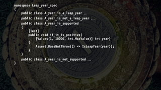 namespace Leap_year_spec
{
public class A_year_is_a_leap_year 
public class A_year_is_not_a_leap_year 
public class A_year_is_supported
{
[Test]
public void if_it_is_positive(
[Values(1, 10000, int.MaxValue)] int year)
{
Assert.DoesNotThrow(() => IsLeapYear(year));
}
}
public class A_year_is_not_supported 
}
 