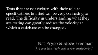 Nat Pryce & Steve Freeman
Are your tests really driving your development?
Tests that are not written with their role as
specifications in mind can be very confusing to
read. The difficulty in understanding what they
are testing can greatly reduce the velocity at
which a codebase can be changed.
 