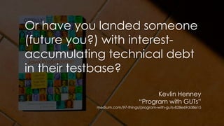 Or have you landed someone
(future you?) with interest-
accumulating technical debt
in their testbase?
Kevlin Henney
“Program with GUTs”
medium.com/97-things/program-with-guts-828e69dd8e15
 