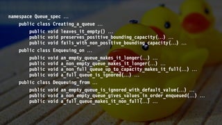 namespace Queue_spec 
public class Creating_a_queue 
public void leaves_it_empty() 
public void preserves_positive_bounding_capacity() 
public void fails_with_non_positive_bounding_capacity() 
public class Enqueuing_on 
public void an_empty_queue_makes_it_longer() 
public void a_non_empty_queue_makes_it_longer() 
public void a_non_full_queue_up_to_capacity_makes_it_full() 
public void a_full_queue_is_ignored() 
public class Dequeuing_from 
public void an_empty_queue_is_ignored_with_default_value() 
public void a_non_empty_queue_gives_values_in_order_enqueued() 
public void a_full_queue_makes_it_non_full() 
 