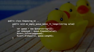 public class Enqueuing_on 
public void an_empty_queue_makes_it_longer(string value)
{
var queue = new Queue<string>(2);
var enqueued = queue.Enqueue(value);
Assert.IsTrue(enqueued);
Assert.AreEqual(1, queue.Length);
}
 