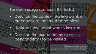 Gerard Meszaros
97-things-every-x-should-know.gitbooks.io/97-things-every-programmer-should-know/content/en/thing_95
For each usage scenario, the test(s):
▪ Describe the context, starting point, or
preconditions that must be satisfied
▪ Illustrate how the software is invoked
▪ Describe the expected results or
postconditions to be verified
 