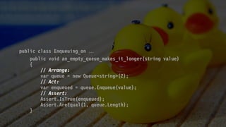 public class Enqueuing_on 
public void an_empty_queue_makes_it_longer(string value)
{
// Arrange:
var queue = new Queue<string>(2);
// Act:
var enqueued = queue.Enqueue(value);
// Assert:
Assert.IsTrue(enqueued);
Assert.AreEqual(1, queue.Length);
}
 