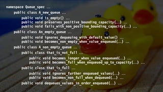 namespace Queue_spec 
public class A_new_queue 
public void is_empty() 
public void preserves_positive_bounding_capacity() 
public void fails_with_non_positive_bounding_capacity() 
public class An_empty_queue 
public void ignores_dequeuing_with_default_value() 
public void becomes_non_empty_when_value_enqueued() 
public class A_non_empty_queue 
public class that_is_not_full 
public void becomes_longer_when_value_enqueued() 
public void becomes_full_when_enqueued_up_to_capacity() 
public class that_is_full 
public void ignores_further_enqueued_values() 
public void becomes_non_full_when_dequeued() 
public void dequeues_values_in_order_enqueued() 
 