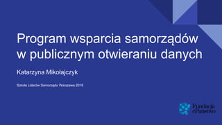 Program wsparcia samorządów
w publicznym otwieraniu danych
Katarzyna Mikołajczyk
Szkoła Liderów Samorządu Warszawa 2016
 