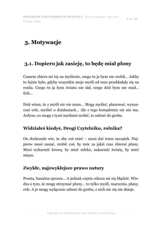 PROGRAMY PARTNERSKIE W PRAKTYCE - darmowy fragment - Złote Myśli
                                                                     ● str. 10
Tomasz Urban




3. Motywacje


3.1. Dopiero jak zasieję, to będę miał plony

Czasem zbiera mi się na myślenie, czego to ja bym nie zrobił… Jakby
to fajnie było, gdyby wszystkie moje myśli od razu przekładały się na
realia. Czego to ja bym światu nie dał, czego dziś bym nie miał…
Ech…

Dziś wiem, że z myśli nic nie mam… Mogę myśleć, planować, wyzna-
czać cele, myśleć o działaniach… Ale z tego kompletnie nic nie ma.
Jedyne, co mogę z tymi myślami zrobić, to zabrać do grobu.


Widziałeś kiedyś, Drogi Czytelniku, rolnika?

On doskonale wie, że aby coś mieć – musi dać temu zaczątek. Naj-
pierw musi zasiać, zrobić coś, by móc za jakiś czas zbierać plony.
Musi wykarmić krowę, by mieć mleko, nakarmić świnię, by mieć
mięso.


Zwykłe, najzwyklejsze prawo natury

Prosta, banalna sprawa… A jednak często zdarza mi się błądzić. Wie-
dza o tym, że mogę otrzymać plony… to tylko myśli, marzenia, plany,
cele. A je mogę wyłącznie zabrać do grobu, z nich nic się nie dzieje.




               Copyright by Wydawnictwo Złote Myśli & Tomasz Urban
 