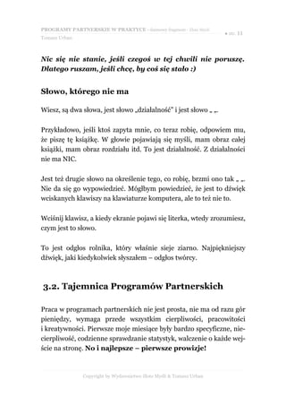 PROGRAMY PARTNERSKIE W PRAKTYCE - darmowy fragment - Złote Myśli
                                                                     ● str. 11
Tomasz Urban



Nic się nie stanie, jeśli czegoś w tej chwili nie poruszę.
Dlatego ruszam, jeśli chcę, by coś się stało :)


Słowo, którego nie ma

Wiesz, są dwa słowa, jest słowo „działalność” i jest słowo „ „.

Przykładowo, jeśli ktoś zapyta mnie, co teraz robię, odpowiem mu,
że piszę tę książkę. W głowie pojawiają się myśli, mam obraz całej
książki, mam obraz rozdziału itd. To jest działalność. Z działalności
nie ma NIC.

Jest też drugie słowo na określenie tego, co robię, brzmi ono tak „ „.
Nie da się go wypowiedzieć. Mógłbym powiedzieć, że jest to dźwięk
wciskanych klawiszy na klawiaturze komputera, ale to też nie to.

Wciśnij klawisz, a kiedy ekranie pojawi się literka, wtedy zrozumiesz,
czym jest to słowo.

To jest odgłos rolnika, który właśnie sieje ziarno. Najpiękniejszy
dźwięk, jaki kiedykolwiek słyszałem – odgłos twórcy.



3.2. Tajemnica Programów Partnerskich

Praca w programach partnerskich nie jest prosta, nie ma od razu gór
pieniędzy, wymaga przede wszystkim cierpliwości, pracowitości
i kreatywności. Pierwsze moje miesiące były bardzo specyficzne, nie-
cierpliwość, codzienne sprawdzanie statystyk, walczenie o każde wej-
ście na stronę. No i najlepsze – pierwsze prowizje!



               Copyright by Wydawnictwo Złote Myśli & Tomasz Urban
 